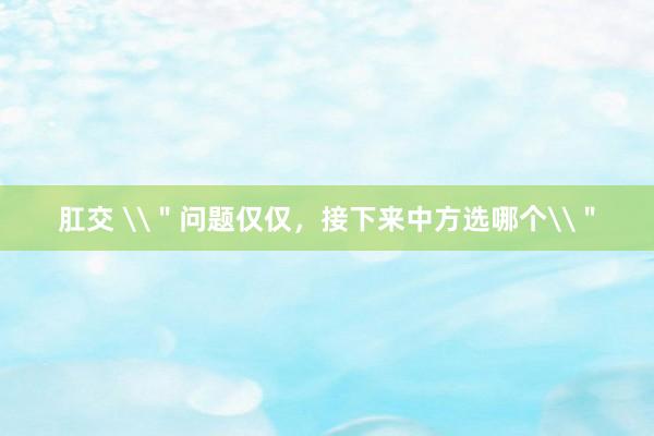 肛交 \＂问题仅仅，接下来中方选哪个\＂