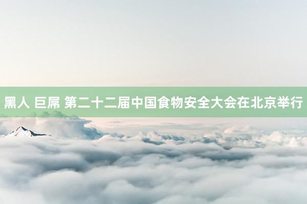 黑人 巨屌 第二十二届中国食物安全大会在北京举行