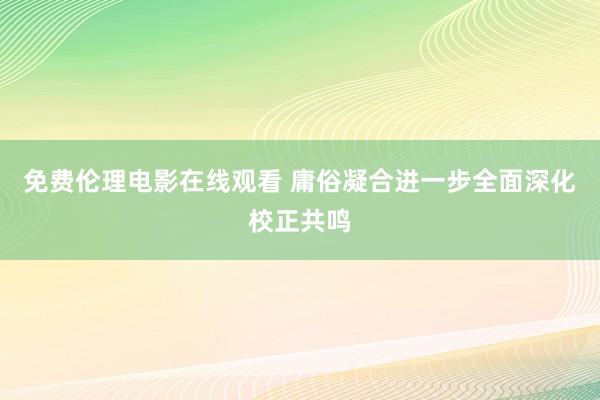 免费伦理电影在线观看 庸俗凝合进一步全面深化校正共鸣