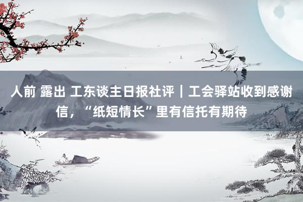 人前 露出 工东谈主日报社评|工会驿站收到感谢信,“纸短情长”里有信托有期待