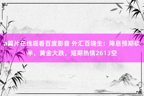 a篇片在线观看百度影音 外汇百晓生:降息预期砍半,黄金大跌,短期热情2613空