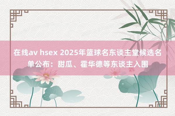 在线av hsex 2025年篮球名东谈主堂候选名单公布：甜瓜、霍华德等东谈主入围