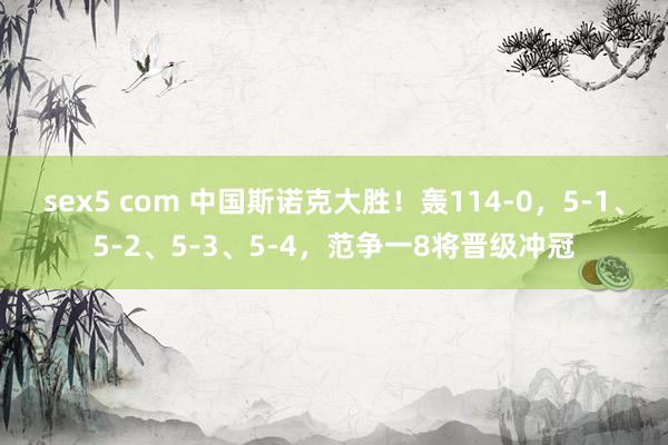sex5 com 中国斯诺克大胜!轰114-0,5-1、5-2、5-3、5-4,范争一8将晋级冲冠