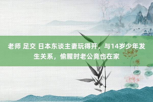 老师 足交 日本东谈主妻玩得开,与14岁少年发生关系,偷腥时老公竟也在家