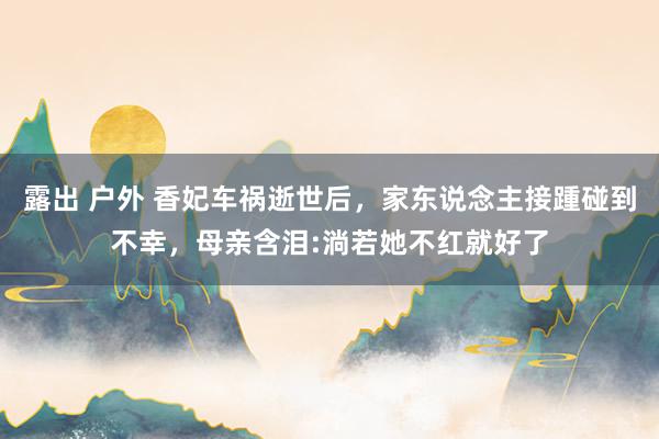 露出 户外 香妃车祸逝世后,家东说念主接踵碰到不幸,母亲含泪:淌若她不红就好了