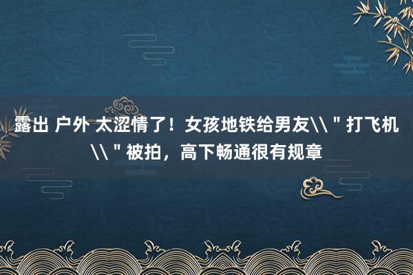 露出 户外 太涩情了!女孩地铁给男友\"打飞机\"被拍,高下畅通很有规章