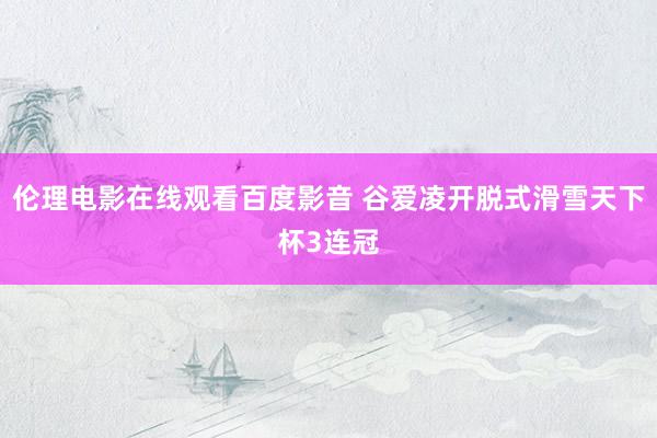 伦理电影在线观看百度影音 谷爱凌开脱式滑雪天下杯3连冠
