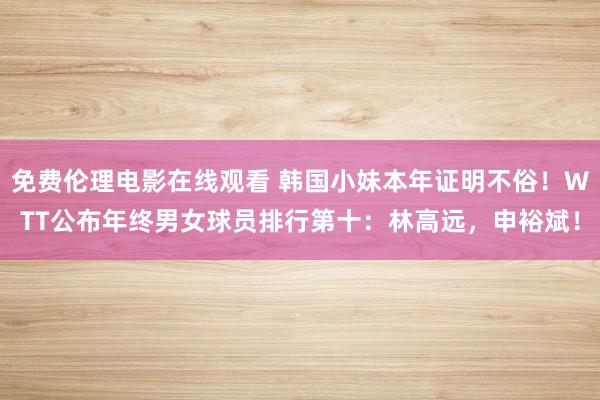 免费伦理电影在线观看 韩国小妹本年证明不俗!WTT公布年终男女球员排行第十:林高远,申裕斌!