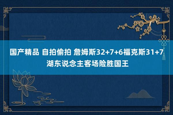 国产精品 自拍偷拍 詹姆斯32+7+6福克斯31+7 湖东说念主客场险胜国王