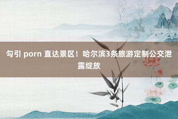 勾引 porn 直达景区!哈尔滨3条旅游定制公交泄露绽放