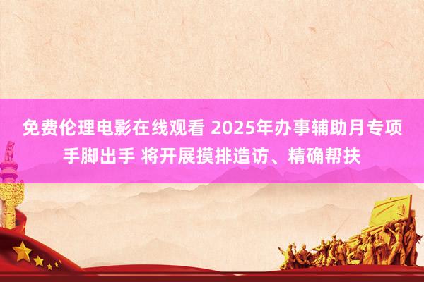 免费伦理电影在线观看 2025年办事辅助月专项手脚出手 将开展摸排造访、精确帮扶