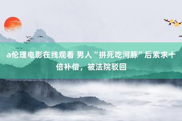 a伦理电影在线观看 男人“拼死吃河豚”后索求十倍补偿,被法院驳回