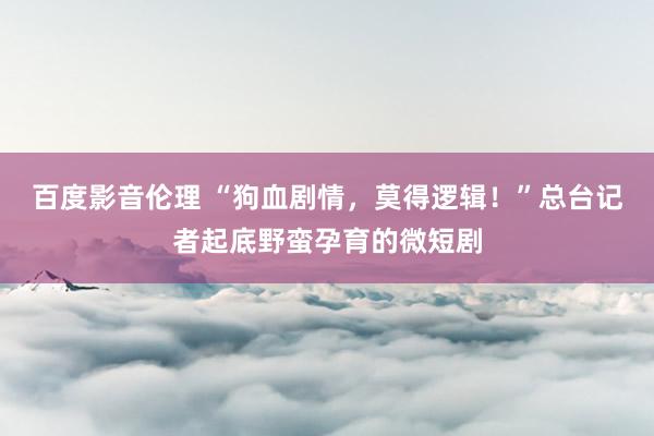 百度影音伦理 “狗血剧情,莫得逻辑!”总台记者起底野蛮孕育的微短剧