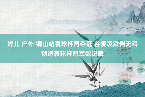 婷儿 户外 铜山站寰球杯再夺冠 谷爱凌跌倒无碍创造寰球杯冠军数记载