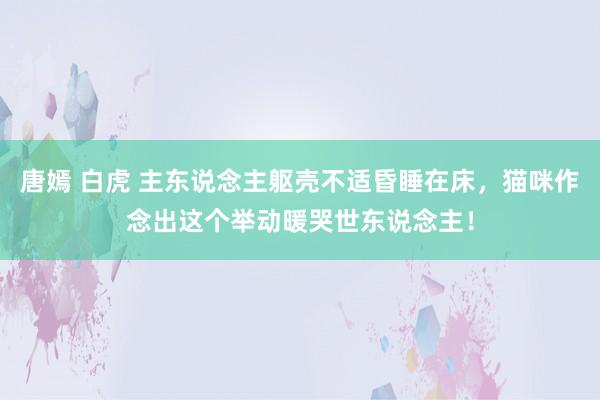 唐嫣 白虎 主东说念主躯壳不适昏睡在床,猫咪作念出这个举动暖哭世东说念主!