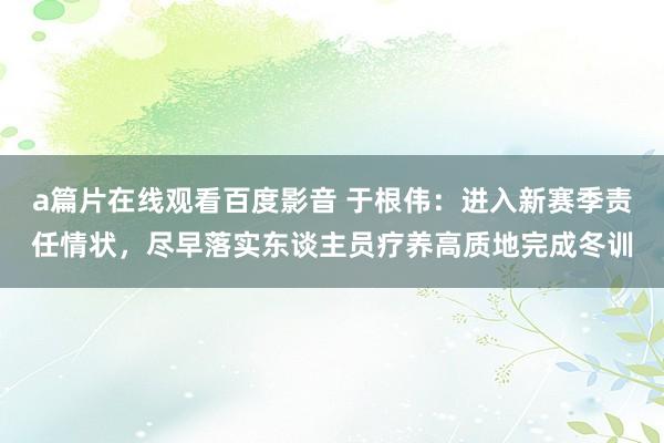 a篇片在线观看百度影音 于根伟:进入新赛季责任情状,尽早落实东谈主员疗养高质地完成冬训