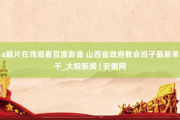 a篇片在线观看百度影音 山西省政府教会班子最新单干_大皖新闻 | 安徽网