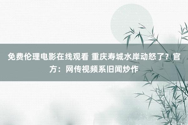免费伦理电影在线观看 重庆寿城水岸动怒了?官方:网传视频系旧闻炒作