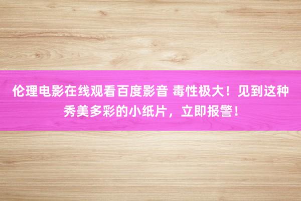 伦理电影在线观看百度影音 毒性极大!见到这种秀美多彩的小纸片,立即报警!