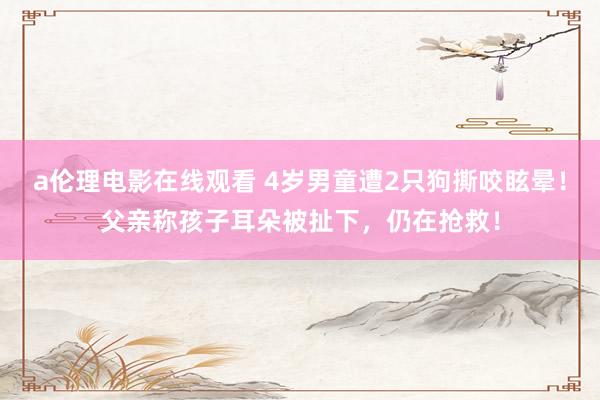 a伦理电影在线观看 4岁男童遭2只狗撕咬眩晕!父亲称孩子耳朵被扯下,仍在抢救!