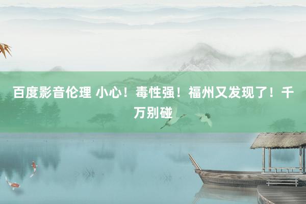 百度影音伦理 小心!毒性强!福州又发现了!千万别碰