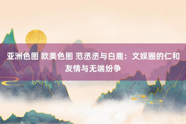 亚洲色图 欧美色图 范丞丞与白鹿:文娱圈的仁和友情与无端纷争