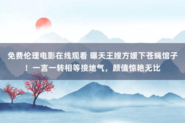 免费伦理电影在线观看 曝天王嫂方媛下苍蝇馆子!一言一转相等接地气,颜值惊艳无比