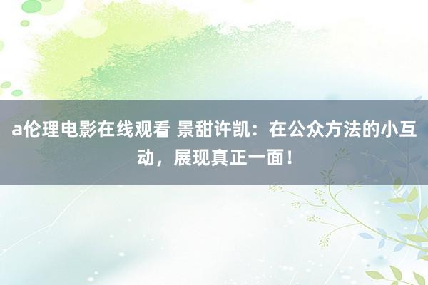 a伦理电影在线观看 景甜许凯:在公众方法的小互动,展现真正一面!