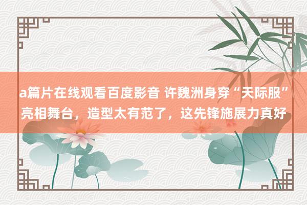 a篇片在线观看百度影音 许魏洲身穿“天际服”亮相舞台,造型太有范了,这先锋施展力真好