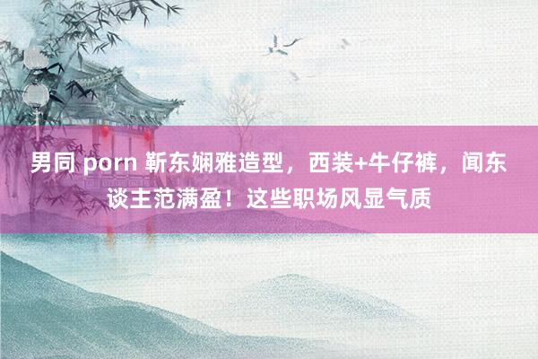 男同 porn 靳东娴雅造型,西装+牛仔裤,闻东谈主范满盈!这些职场风显气质