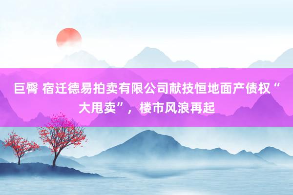 巨臀 宿迁德易拍卖有限公司献技恒地面产债权“大甩卖”,楼市风浪再起