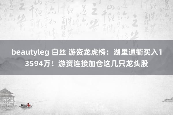 beautyleg 白丝 游资龙虎榜:湖里通衢买入13594万!游资连接加仓这几只龙头股