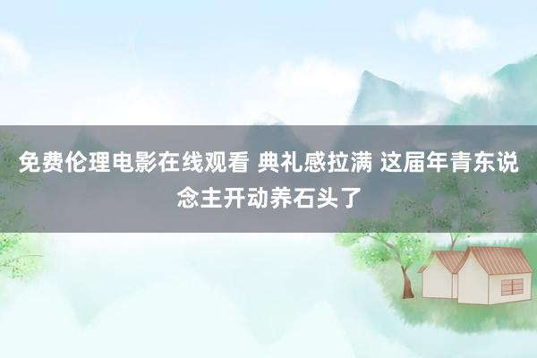 免费伦理电影在线观看 典礼感拉满 这届年青东说念主开动养石头了