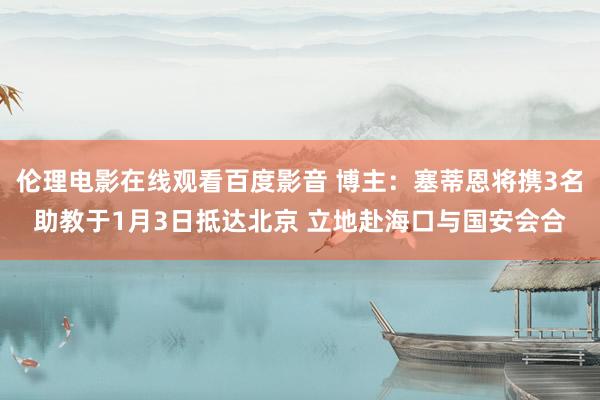 伦理电影在线观看百度影音 博主：塞蒂恩将携3名助教于1月3日抵达北京 立地赴海口与国安会合