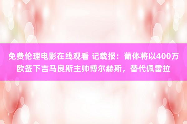 免费伦理电影在线观看 记载报:葡体将以400万欧签下吉马良斯主帅博尔赫斯,替代佩雷拉