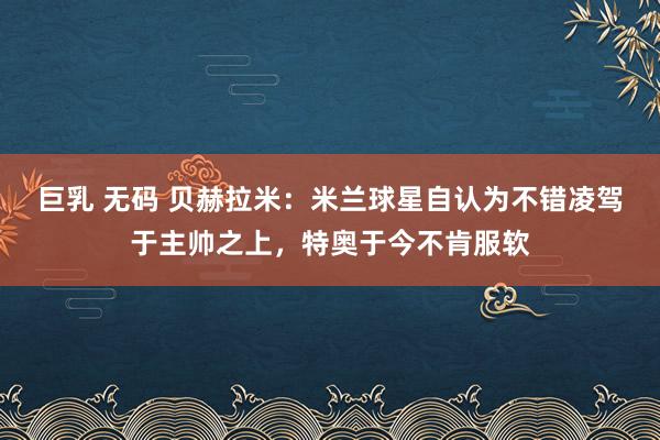 巨乳 无码 贝赫拉米:米兰球星自认为不错凌驾于主帅之上,特奥于今不肯服软