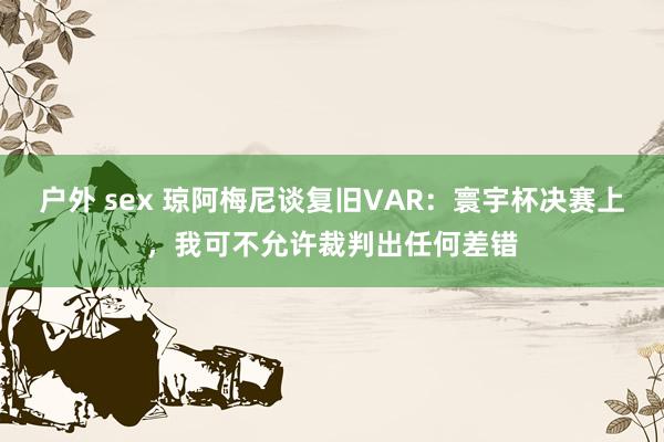 户外 sex 琼阿梅尼谈复旧VAR：寰宇杯决赛上，我可不允许裁判出任何差错