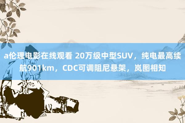 a伦理电影在线观看 20万级中型SUV,纯电最高续航901km,CDC可调阻尼悬架,岚图相知