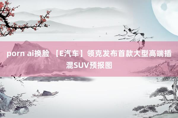 porn ai换脸 【E汽车】领克发布首款大型高端插混SUV预报图