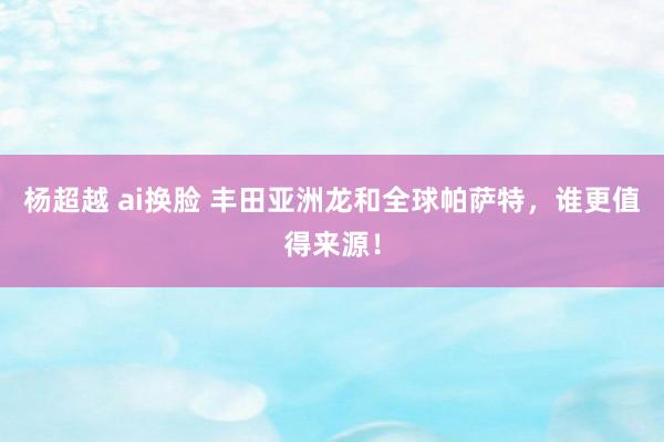 杨超越 ai换脸 丰田亚洲龙和全球帕萨特,谁更值得来源!