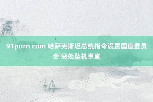 91porn com 哈萨克斯坦总统指令设置国度委员会 惩处坠机事宜