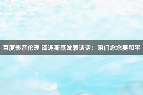 百度影音伦理 泽连斯基发表谈话:咱们念念要和平