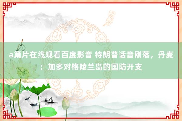 a篇片在线观看百度影音 特朗普话音刚落,丹麦:加多对格陵兰岛的国防开支