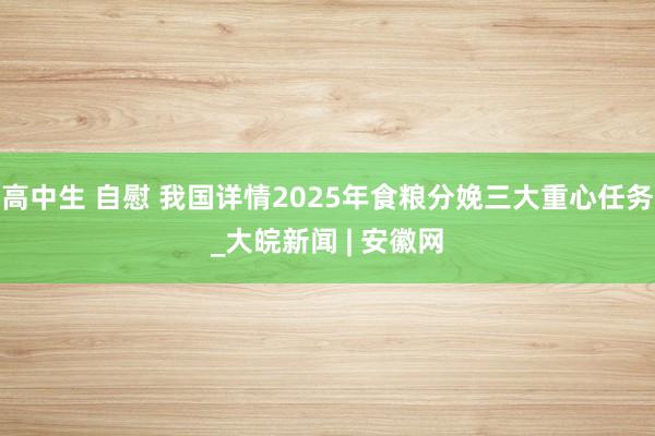 高中生 自慰 我国详情2025年食粮分娩三大重心任务_大皖新闻 | 安徽网