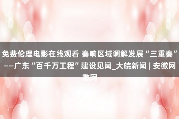 免费伦理电影在线观看 奏响区域调解发展“三重奏”——广东“百千万工程”建设见闻_大皖新闻 | 安徽网