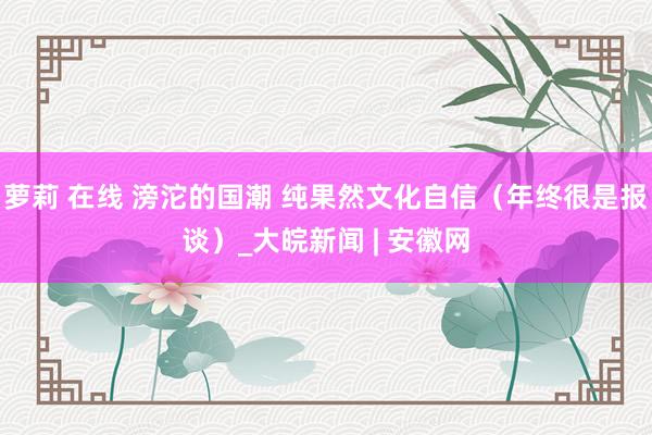 萝莉 在线 滂沱的国潮 纯果然文化自信（年终很是报谈）_大皖新闻 | 安徽网