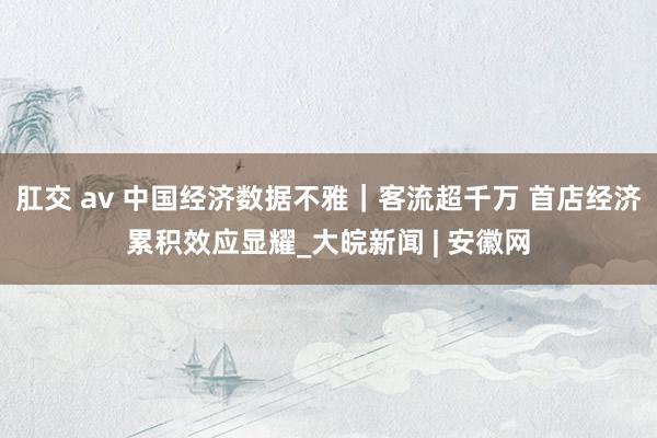 肛交 av 中国经济数据不雅｜客流超千万 首店经济累积效应显耀_大皖新闻 | 安徽网
