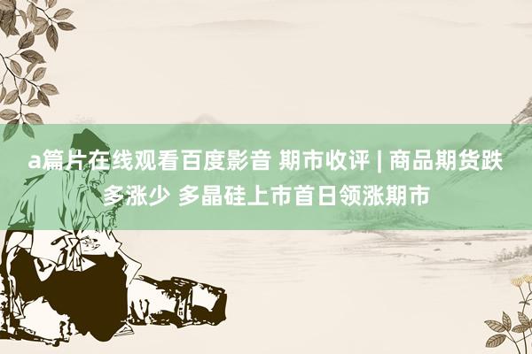 a篇片在线观看百度影音 期市收评 | 商品期货跌多涨少 多晶硅上市首日领涨期市