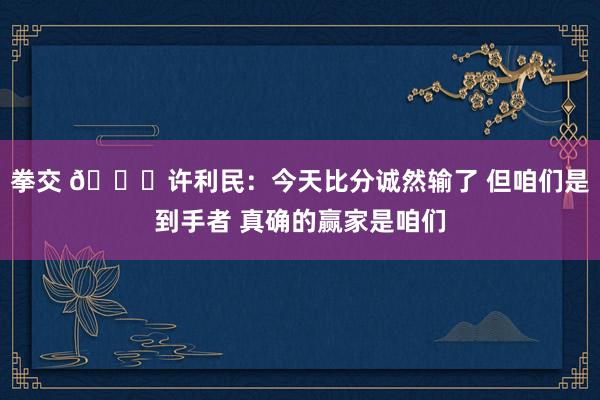 拳交 👀许利民:今天比分诚然输了 但咱们是到手者 真确的赢家是咱们