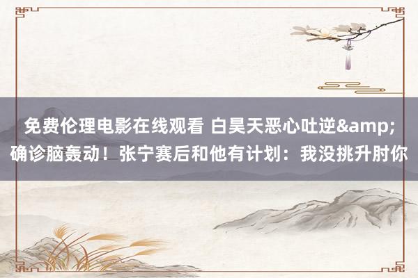 免费伦理电影在线观看 白昊天恶心吐逆&确诊脑轰动！张宁赛后和他有计划：我没挑升肘你